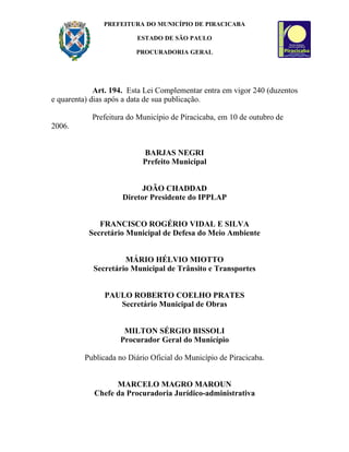 PREFEITURA DO MUNICÍPIO DE PIRACICABA

                         ESTADO DE SÃO PAULO

                         PROCURADORIA GERAL




             Art. 194. Esta Lei Complementar entra em vigor 240 (duzentos
e quarenta) dias após a data de sua publicação.

            Prefeitura do Município de Piracicaba, em 10 de outubro de
2006.


                           BARJAS NEGRI
                           Prefeito Municipal


                          JOÃO CHADDAD
                     Diretor Presidente do IPPLAP


              FRANCISCO ROGÉRIO VIDAL E SILVA
           Secretário Municipal de Defesa do Meio Ambiente


                     MÁRIO HÉLVIO MIOTTO
            Secretário Municipal de Trânsito e Transportes


               PAULO ROBERTO COELHO PRATES
                  Secretário Municipal de Obras


                     MILTON SÉRGIO BISSOLI
                    Procurador Geral do Município

         Publicada no Diário Oficial do Município de Piracicaba.


                  MARCELO MAGRO MAROUN
            Chefe da Procuradoria Jurídico-administrativa
 