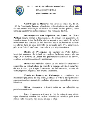 PREFEITURA DO MUNICÍPIO DE PIRACICABA

                          ESTADO DE SÃO PAULO

                          PROCURADORIA GERAL




            Contribuição de Melhoria: nos termos do inciso III, do art.
145, da Constituição Federal, o Município poderá instituir este tributo toda
vez que ocorrer valorização imobiliária decorrente de obra pública, como
forma de recompor os gastos originados pela realização da obra.

             Desapropriação com Pagamento em Títulos da Dívida
Pública: poderá ocorrer a desapropriação do imóvel com pagamento de
indenização em títulos da dívida pública, quando o proprietário do imóvel
subutilizado, não utilizado ou não edificado, deixar de parcelar ou edificar
no referido bem, já tendo incorrido na tributação pelo IPTU progressivo,
pelo prazo de 05 (cinco) anos consecutivos, pela alíquota máxima.

             Direito de Preempção: na hipótese do Poder Público
Municipal necessitar do imóvel para realizar finalidades enumeradas no
artigo 26 do Estatuto da Cidade, terá preferência na aquisição do imóvel,
objeto de alienação onerosa entre particulares.

             Direito de Superfície: trata-se de uma faculdade atribuída ao
proprietário de imóvel urbano de conceder a outrem o direito de superfície
do seu terreno, por tempo determinado ou indeterminado, através de
escritura pública registrada na Serventia Imobiliária.

            Estudo de Impacto de Vizinhança: é considerado um
instrumento preventivo do ente estatal, destinado a evitar o desequilíbrio no
crescimento urbano, garantindo condições mínimas de ocupação dos espaços
habitáveis.

            Gleba: considera-se o terreno antes de ser submetido ao
parcelamento do solo.

              Lote: considera-se o terreno servido de infra-estrutura básica,
cujas dimensões atendam aos índices urbanísticos definidos pelo plano
diretor ou lei municipal para a zona em que se situe.
 