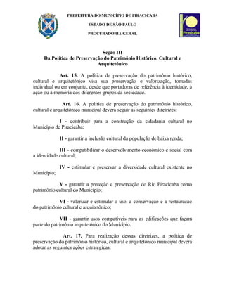 PREFEITURA DO MUNICÍPIO DE PIRACICABA
ESTADO DE SÃO PAULO
PROCURADORIA GERAL
Seção III
Da Política de Preservação do Patrimônio Histórico, Cultural e
Arquitetônico
Art. 15. A política de preservação do patrimônio histórico,
cultural e arquitetônico visa sua preservação e valorização, tomadas
individual ou em conjunto, desde que portadoras de referência à identidade, à
ação ou à memória dos diferentes grupos da sociedade.
Art. 16. A política de preservação do patrimônio histórico,
cultural e arquitetônico municipal deverá seguir as seguintes diretrizes:
I - contribuir para a construção da cidadania cultural no
Município de Piracicaba;
II - garantir a inclusão cultural da população de baixa renda;
III - compatibilizar o desenvolvimento econômico e social com
a identidade cultural;
IV - estimular e preservar a diversidade cultural existente no
Município;
V - garantir a proteção e preservação do Rio Piracicaba como
patrimônio cultural do Município;
VI - valorizar e estimular o uso, a conservação e a restauração
do patrimônio cultural e arquitetônico;
VII - garantir usos compatíveis para as edificações que façam
parte do patrimônio arquitetônico do Município.
Art. 17. Para realização dessas diretrizes, a política de
preservação do patrimônio histórico, cultural e arquitetônico municipal deverá
adotar as seguintes ações estratégicas:
 