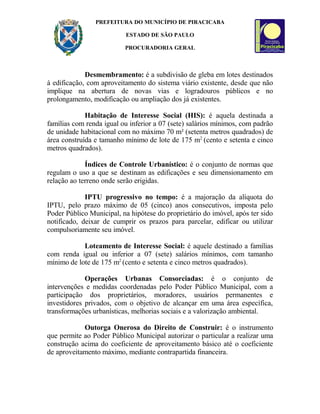PREFEITURA DO MUNICÍPIO DE PIRACICABA
ESTADO DE SÃO PAULO
PROCURADORIA GERAL
Desmembramento: é a subdivisão de gleba em lotes destinados
à edificação, com aproveitamento do sistema viário existente, desde que não
implique na abertura de novas vias e logradouros públicos e no
prolongamento, modificação ou ampliação dos já existentes.
Habitação de Interesse Social (HIS): é aquela destinada a
famílias com renda igual ou inferior a 07 (sete) salários mínimos, com padrão
de unidade habitacional com no máximo 70 m² (setenta metros quadrados) de
área construída e tamanho mínimo de lote de 175 m2
(cento e setenta e cinco
metros quadrados).
Índices de Controle Urbanístico: é o conjunto de normas que
regulam o uso a que se destinam as edificações e seu dimensionamento em
relação ao terreno onde serão erigidas.
IPTU progressivo no tempo: é a majoração da alíquota do
IPTU, pelo prazo máximo de 05 (cinco) anos consecutivos, imposta pelo
Poder Público Municipal, na hipótese do proprietário do imóvel, após ter sido
notificado, deixar de cumprir os prazos para parcelar, edificar ou utilizar
compulsoriamente seu imóvel.
Loteamento de Interesse Social: é aquele destinado a famílias
com renda igual ou inferior a 07 (sete) salários mínimos, com tamanho
mínimo de lote de 175 m2
(cento e setenta e cinco metros quadrados).
Operações Urbanas Consorciadas: é o conjunto de
intervenções e medidas coordenadas pelo Poder Público Municipal, com a
participação dos proprietários, moradores, usuários permanentes e
investidores privados, com o objetivo de alcançar em uma área específica,
transformações urbanísticas, melhorias sociais e a valorização ambiental.
Outorga Onerosa do Direito de Construir: é o instrumento
que permite ao Poder Público Municipal autorizar o particular a realizar uma
construção acima do coeficiente de aproveitamento básico até o coeficiente
de aproveitamento máximo, mediante contrapartida financeira.
 