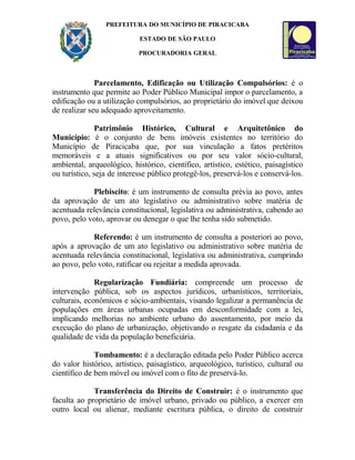 PREFEITURA DO MUNICÍPIO DE PIRACICABA
ESTADO DE SÃO PAULO
PROCURADORIA GERAL
Parcelamento, Edificação ou Utilização Compulsórios: é o
instrumento que permite ao Poder Público Municipal impor o parcelamento, a
edificação ou a utilização compulsórios, ao proprietário do imóvel que deixou
de realizar seu adequado aproveitamento.
Patrimônio Histórico, Cultural e Arquitetônico do
Município: é o conjunto de bens imóveis existentes no território do
Município de Piracicaba que, por sua vinculação a fatos pretéritos
memoráveis e a atuais significativos ou por seu valor sócio-cultural,
ambiental, arqueológico, histórico, científico, artístico, estético, paisagístico
ou turístico, seja de interesse público protegê-los, preservá-los e conservá-los.
Plebiscito: é um instrumento de consulta prévia ao povo, antes
da aprovação de um ato legislativo ou administrativo sobre matéria de
acentuada relevância constitucional, legislativa ou administrativa, cabendo ao
povo, pelo voto, aprovar ou denegar o que lhe tenha sido submetido.
Referendo: é um instrumento de consulta a posteriori ao povo,
após a aprovação de um ato legislativo ou administrativo sobre matéria de
acentuada relevância constitucional, legislativa ou administrativa, cumprindo
ao povo, pelo voto, ratificar ou rejeitar a medida aprovada.
Regularização Fundiária: compreende um processo de
intervenção pública, sob os aspectos jurídicos, urbanísticos, territoriais,
culturais, econômicos e sócio-ambientais, visando legalizar a permanência de
populações em áreas urbanas ocupadas em desconformidade com a lei,
implicando melhorias no ambiente urbano do assentamento, por meio da
execução do plano de urbanização, objetivando o resgate da cidadania e da
qualidade de vida da população beneficiária.
Tombamento: é a declaração editada pelo Poder Público acerca
do valor histórico, artístico, paisagístico, arqueológico, turístico, cultural ou
científico de bem móvel ou imóvel com o fito de preservá-lo.
Transferência do Direito de Construir: é o instrumento que
faculta ao proprietário de imóvel urbano, privado ou público, a exercer em
outro local ou alienar, mediante escritura pública, o direito de construir
 