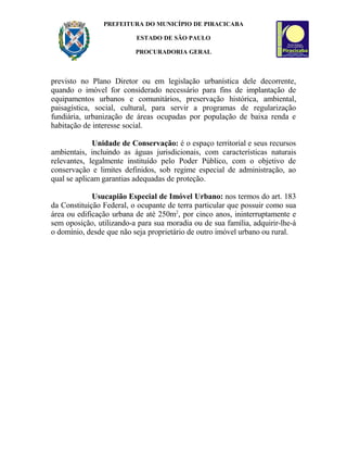 PREFEITURA DO MUNICÍPIO DE PIRACICABA
ESTADO DE SÃO PAULO
PROCURADORIA GERAL
previsto no Plano Diretor ou em legislação urbanística dele decorrente,
quando o imóvel for considerado necessário para fins de implantação de
equipamentos urbanos e comunitários, preservação histórica, ambiental,
paisagística, social, cultural, para servir a programas de regularização
fundiária, urbanização de áreas ocupadas por população de baixa renda e
habitação de interesse social.
Unidade de Conservação: é o espaço territorial e seus recursos
ambientais, incluindo as águas jurisdicionais, com características naturais
relevantes, legalmente instituído pelo Poder Público, com o objetivo de
conservação e limites definidos, sob regime especial de administração, ao
qual se aplicam garantias adequadas de proteção.
Usucapião Especial de Imóvel Urbano: nos termos do art. 183
da Constituição Federal, o ocupante de terra particular que possuir como sua
área ou edificação urbana de até 250m2
, por cinco anos, ininterruptamente e
sem oposição, utilizando-a para sua moradia ou de sua família, adquirir-lhe-á
o domínio, desde que não seja proprietário de outro imóvel urbano ou rural.
 