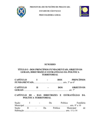 PREFEITURA DO MUNICÍPIO DE PIRACICABA
ESTADO DE SÃO PAULO
PROCURADORIA GERAL
SUMÁRIO
TÍTULO I - DOS PRINCÍPIOS FUNDAMENTAIS, OBJETIVOS
GERAIS, DIRETRIZES E ESTRATÉGIAS DA POLÍTICA
TERRITORIAL
CAPÍTULO I - DOS PRINCÍPIOS
FUNDAMENTAIS.................................................. arts. 3º ao 6º
CAPÍTULO II - DOS OBJETIVOS
GERAIS ............................................................................ art. 7º
CAPÍTULO III - DAS DIRETRIZES E ESTRATÉGIAS DA
POLÍTICA TERRITORIAL
Seção I - Da Política Fundiária
Municipal ............................................................................. arts. 8º a 10
Seção II - Da Política Municipal de
Habitação ...................................................................... arts. 11 a 14
 