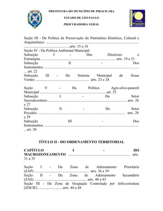 PREFEITURA DO MUNICÍPIO DE PIRACICABA
ESTADO DE SÃO PAULO
PROCURADORIA GERAL
Seção III - Da Política de Preservação do Patrimônio Histórico, Cultural e
Arquitetônico .................................................................................................
................................................arts. 15 a 18
Seção IV - Da Política Ambiental Municipal
Subseção I - Das Diretrizes e
Estratégias .............................................................................. arts. 19 a 21
Subseção II - Dos
Instrumentos ...................................................................................................
... art. 22
Subseção III - Do Sistema Municipal de Áreas
Verdes ........................................................ arts. 23 e 24
Seção V - Da Política Agro-silvo-pastoril
Municipal ..................................................................... art. 25
Subseção I - Do Setor
Sucroalcooleiro .................................................................................. arts. 26
e 27
Subseção II - Do Setor
Pecuário ........................................................................................... arts. 28
e 29
Subseção III - Dos
Instrumentos ...................................................................................................
.. art. 30
TÍTULO II - DO ORDENAMENTO TERRITORIAL
CAPÍTULO I - DO
MACROZONEAMENTO ................................................................. arts.
31 a 35
Seção I - Da Zona de Adensamento Prioritário
(ZAP) .......................................................... arts. 36 a 39
Seção II - Da Zona de Adensamento Secundário
(ZAS) ....................................................... arts. 40 a 43
Seção III - Da Zona de Ocupação Controlada por Infra-estrutura
(ZOCIE) ..........................arts. 44 a 48
 
