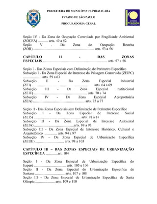PREFEITURA DO MUNICÍPIO DE PIRACICABA
ESTADO DE SÃO PAULO
PROCURADORIA GERAL
Seção IV - Da Zona de Ocupação Controlada por Fragilidade Ambiental
(ZOCFA) ........... arts. 49 a 52
Seção V - Da Zona de Ocupação Restrita
(ZOR) .................................................................. arts. 53 a 56
CAPÍTULO II - DAS ZONAS
ESPECIAIS ...................................................................... arts. 57 e 58
Seção I - Das Zonas Especiais com Delimitação de Perímetro Específico
Subseção I - Da Zona Especial de Interesse da Paisagem Construída (ZEIPC)
.................... arts. 59 a 63
Subseção II - Da Zona Especial Industrial
(ZEI) ................................................................... arts. 64 a 69
Subseção III - Da Zona Especial Institucional
(ZEIT) .......................................................... arts. 70 a 74
Subseção IV - Da Zona Especial Aeroportuária
(ZEA) ........................................................ arts. 75 a 77
Seção II - Das Zonas Especiais sem Delimitação de Perímetro Específico
Subseção I - Da Zona Especial de Interesse Social
(ZEIS) ................................................... arts. 78 a 87
Subseção II - Da Zona Especial de Interesse Ambiental
(ZEIA) ...........................................arts. 88 a 93
Subseção III - Da Zona Especial de Interesse Histórico, Cultural e
Arquitetônico .............. arts. 94 a 97
Subseção IV – Da Zona Especial de Urbanização Específica
(ZEUE) ............................... arts. 98 a 103
CAPÍTULO III – DAS ZONAS ESPECIAIS DE URBANIZAÇÃO
ESPECÍFICA .............art. 104
Seção I - Da Zona Especial de Urbanização Específica do
Itaperú ................................... arts. 105 e 106
Seção II - Da Zona Especial de Urbanização Específica de
Santana ................................ arts. 107 e 108
Seção III - Da Zona Especial de Urbanização Específica de Santa
Olímpia ..................... arts. 109 e 110
 