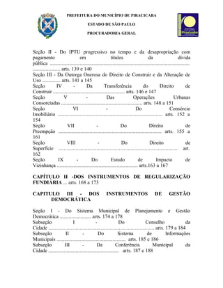 PREFEITURA DO MUNICÍPIO DE PIRACICABA
ESTADO DE SÃO PAULO
PROCURADORIA GERAL
Seção II - Do IPTU progressivo no tempo e da desapropriação com
pagamento em títulos da dívida
pública ...........................................................................................................
..................... arts. 139 e 140
Seção III - Da Outorga Onerosa do Direito de Construir e da Alteração de
Uso .............. arts. 141 a 145
Seção IV - Da Transferência do Direito de
Construir ....................................................... arts. 146 e 147
Seção V - Das Operações Urbanas
Consorciadas .............................................................. arts. 148 a 151
Seção VI - Do Consórcio
Imobiliário ................................................................................ arts. 152 a
154
Seção VII - Do Direito de
Preempção ............................................................................... arts. 155 a
161
Seção VIII - Do Direito de
Superfície ........................................................................................... art.
162
Seção IX - Do Estudo de Impacto de
Vizinhança .............................................................. arts.163 a 167
CAPÍTULO II -DOS INSTRUMENTOS DE REGULARIZAÇÃO
FUNDIÁRIA ... arts. 168 a 173
CAPITULO III - DOS INSTRUMENTOS DE GESTÃO
DEMOCRÁTICA
Seção I - Do Sistema Municipal de Planejamento e Gestão
Democrática ........................ arts. 174 a 178
Subseção I - Do Conselho da
Cidade ................................................................................. arts. 179 a 184
Subseção II - Do Sistema de Informações
Municipais ..................................................... arts. 185 e 186
Subseção III - Da Conferência Municipal da
Cidade ...................................................... arts. 187 e 188
 