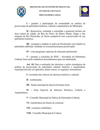 PREFEITURA DO MUNICÍPIO DE PIRACICABA
ESTADO DE SÃO PAULO
PROCURADORIA GERAL
I - garantir a participação da comunidade na política de
preservação do patrimônio histórico, cultural e arquitetônico do Município;
II - desenvolver, estimular e consolidar o potencial turístico da
área central da cidade, da Rua do Porto, do Bairro Monte Alegre e das
margens do Rio Piracicaba, de forma compatível com a preservação de seu
patrimônio histórico;
III - assegurar e ampliar as ações de fiscalização com relação ao
patrimônio edificado, tombado ou com potencial para preservação;
IV - criar programas especiais de educação patrimonial;
V - garantir a conclusão do IPAC – Inventário do Patrimônio
Cultural, bem como estabelecer procedimentos para sua atualização.
Art. 18. Para a realização das diretrizes e ações estratégicas da
política de preservação do patrimônio cultural, histórico e arquitetônico
municipal deverão ser aplicados, dentre outros, os seguintes instrumentos:
I - inventário dos imóveis de interesse histórico e cultural;
II - tombamento;
III - fundo municipal de desenvolvimento local;
IV - Zona Especial de Interesse Histórico, Cultural e
Arquitetônico;
V - Conselho Municipal de Defesa do Patrimônio Cultural;
VI - transferência do direito de construir;
VII - consórcio imobiliário;
VIII - Conselho Municipal de Cultura;
 
