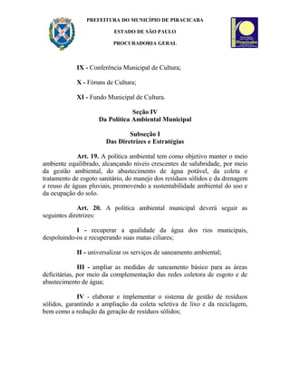 PREFEITURA DO MUNICÍPIO DE PIRACICABA
ESTADO DE SÃO PAULO
PROCURADORIA GERAL
IX - Conferência Municipal de Cultura;
X - Fóruns de Cultura;
XI - Fundo Municipal de Cultura.
Seção IV
Da Política Ambiental Municipal
Subseção I
Das Diretrizes e Estratégias
Art. 19. A política ambiental tem como objetivo manter o meio
ambiente equilibrado, alcançando níveis crescentes de salubridade, por meio
da gestão ambiental, do abastecimento de água potável, da coleta e
tratamento de esgoto sanitário, do manejo dos resíduos sólidos e da drenagem
e reuso de águas pluviais, promovendo a sustentabilidade ambiental do uso e
da ocupação do solo.
Art. 20. A política ambiental municipal deverá seguir as
seguintes diretrizes:
I - recuperar a qualidade da água dos rios municipais,
despoluindo-os e recuperando suas matas ciliares;
II - universalizar os serviços de saneamento ambiental;
III - ampliar as medidas de saneamento básico para as áreas
deficitárias, por meio da complementação das redes coletora de esgoto e de
abastecimento de água;
IV - elaborar e implementar o sistema de gestão de resíduos
sólidos, garantindo a ampliação da coleta seletiva de lixo e da reciclagem,
bem como a redução da geração de resíduos sólidos;
 