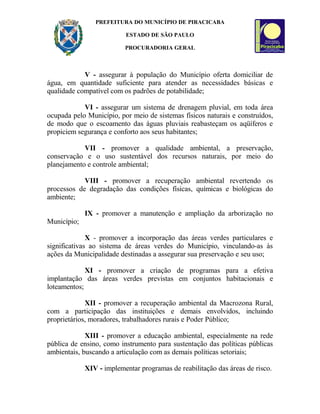 PREFEITURA DO MUNICÍPIO DE PIRACICABA
ESTADO DE SÃO PAULO
PROCURADORIA GERAL
V - assegurar à população do Município oferta domiciliar de
água, em quantidade suficiente para atender as necessidades básicas e
qualidade compatível com os padrões de potabilidade;
VI - assegurar um sistema de drenagem pluvial, em toda área
ocupada pelo Município, por meio de sistemas físicos naturais e construídos,
de modo que o escoamento das águas pluviais reabasteçam os aqüíferos e
propiciem segurança e conforto aos seus habitantes;
VII - promover a qualidade ambiental, a preservação,
conservação e o uso sustentável dos recursos naturais, por meio do
planejamento e controle ambiental;
VIII - promover a recuperação ambiental revertendo os
processos de degradação das condições físicas, químicas e biológicas do
ambiente;
IX - promover a manutenção e ampliação da arborização no
Município;
X - promover a incorporação das áreas verdes particulares e
significativas ao sistema de áreas verdes do Município, vinculando-as às
ações da Municipalidade destinadas a assegurar sua preservação e seu uso;
XI - promover a criação de programas para a efetiva
implantação das áreas verdes previstas em conjuntos habitacionais e
loteamentos;
XII - promover a recuperação ambiental da Macrozona Rural,
com a participação das instituições e demais envolvidos, incluindo
proprietários, moradores, trabalhadores rurais e Poder Público;
XIII - promover a educação ambiental, especialmente na rede
pública de ensino, como instrumento para sustentação das políticas públicas
ambientais, buscando a articulação com as demais políticas setoriais;
XIV - implementar programas de reabilitação das áreas de risco.
 