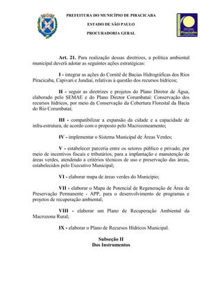 PREFEITURA DO MUNICÍPIO DE PIRACICABA
ESTADO DE SÃO PAULO
PROCURADORIA GERAL
Art. 21. Para realização dessas diretrizes, a política ambiental
municipal deverá adotar as seguintes ações estratégicas:
I - integrar as ações do Comitê de Bacias Hidrográficas dos Rios
Piracicaba, Capivari e Jundiaí, relativas à questão dos recursos hídricos;
II - seguir as diretrizes e projetos do Plano Diretor de Água,
elaborado pelo SEMAE e do Plano Diretor Corumbataí: Conservação dos
recursos hídricos, por meio da Conservação da Cobertura Florestal da Bacia
do Rio Corumbataí;
III - compatibilizar a expansão da cidade e a capacidade de
infra-estrutura, de acordo com o proposto pelo Macrozoneamento;
IV - implementar o Sistema Municipal de Áreas Verdes;
V - estabelecer parceria entre os setores público e privado, por
meio de incentivos fiscais e tributários, para a implantação e manutenção de
áreas verdes, atendendo a critérios técnicos de uso e preservação das áreas,
estabelecidos pelo Executivo Municipal;
VI - elaborar mapa de áreas verdes do Município;
VII - elaborar o Mapa de Potencial de Regeneração de Área de
Preservação Permanente - APP, para o desenvolvimento de programas e
projetos de recuperação ambiental;
VIII - elaborar um Plano de Recuperação Ambiental da
Macrozona Rural;
IX - elaborar o Plano de Recursos Hídricos Municipal.
Subseção II
Dos Instrumentos
 