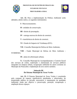 PREFEITURA DO MUNICÍPIO DE PIRACICABA
ESTADO DE SÃO PAULO
PROCURADORIA GERAL
Art. 22. Para a implementação da Política Ambiental serão
adotados, dentre outros, os seguintes instrumentos:
I - Macrozoneamento;
II - unidades de conservação;
III - direito de preempção;
IV - outorga onerosa do direito de construir;
V - transferência do direito de construir;
VI - Estudo de Impacto de Vizinhança (EIV);
VII - Conselho Municipal de Defesa do Meio Ambiente;
VIII - Fundo Municipal de Defesa do Meio Ambiente -
FUMDEMA;
IX - plano de arborização urbana;
X - Conselho Municipal de Acompanhamento e Controle Social
dos serviços de coleta, exploração e manutenção de serviços públicos
integrados de limpeza urbana, recuperação ambiental de aterro existente no
Município de Piracicaba e implantação de novo aterro sanitário.
Subseção III
Do Sistema Municipal de Áreas Verdes
Art. 23. O Sistema Municipal de Áreas Verdes é constituído
pelo conjunto de espaços significativos ajardinados e arborizados, de
propriedade pública ou privada, necessários à manutenção da qualidade
ambiental, tendo por objetivo a preservação, proteção, recuperação e
ampliação desses espaços.
 