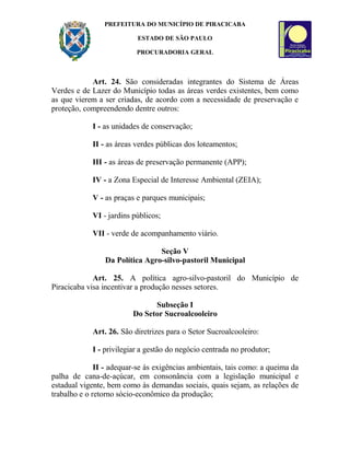 PREFEITURA DO MUNICÍPIO DE PIRACICABA
ESTADO DE SÃO PAULO
PROCURADORIA GERAL
Art. 24. São consideradas integrantes do Sistema de Áreas
Verdes e de Lazer do Município todas as áreas verdes existentes, bem como
as que vierem a ser criadas, de acordo com a necessidade de preservação e
proteção, compreendendo dentre outros:
I - as unidades de conservação;
II - as áreas verdes públicas dos loteamentos;
III - as áreas de preservação permanente (APP);
IV - a Zona Especial de Interesse Ambiental (ZEIA);
V - as praças e parques municipais;
VI - jardins públicos;
VII - verde de acompanhamento viário.
Seção V
Da Política Agro-silvo-pastoril Municipal
Art. 25. A política agro-silvo-pastoril do Município de
Piracicaba visa incentivar a produção nesses setores.
Subseção I
Do Setor Sucroalcooleiro
Art. 26. São diretrizes para o Setor Sucroalcooleiro:
I - privilegiar a gestão do negócio centrada no produtor;
II - adequar-se às exigências ambientais, tais como: a queima da
palha de cana-de-açúcar, em consonância com a legislação municipal e
estadual vigente, bem como às demandas sociais, quais sejam, as relações de
trabalho e o retorno sócio-econômico da produção;
 
