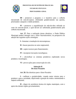 PREFEITURA DO MUNICÍPIO DE PIRACICABA
ESTADO DE SÃO PAULO
PROCURADORIA GERAL
III - promover a pesquisa e o incentivo para a colheita
mecanizada da cana-de-açúcar, eliminando gradativamente sua queima,
priorizando o pequeno e médio produtor;
IV - promover a requalificação da mão-de-obra utilizada no
corte da cana-de-açúcar, a qual deverá ser substituída gradativamente pela
colheita mecanizada.
Art. 27. Para a realização destas diretrizes, o Poder Público
Municipal poderá interagir com o Setor Sucroalcooleiro, na perspectiva de
adoção das seguintes ações estratégias:
I - fomentar a instalação de microempresas;
II - buscar parceiros no setor empresarial;
III - captar recursos para financiamento;
IV - incorporar inovações tecnológicas;
V - diversificar os sistemas produtivos explorando novos
produtos e tecnologias;
VI - prover ações para conservação do solo.
Subseção II
Do Setor Pecuário
Art. 28. São diretrizes para o Setor Pecuário:
I - melhorar a produtividade, visando maior retorno para o
produtor e para a sociedade, objetivando a geração de renda e minimizando o
impacto ambiental;
II - dispor de assistência técnica de órgãos municipais, com o
apoio dos demais órgãos governamentais;
 