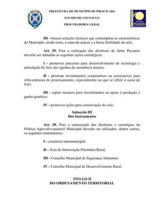 PREFEITURA DO MUNICÍPIO DE PIRACICABA
ESTADO DE SÃO PAULO
PROCURADORIA GERAL
III - buscar soluções técnicas que contemplem as características
do Município, sendo estas, a cana-de-açúcar e a baixa fertilidade do solo.
Art. 29. Para a realização das diretrizes do Setor Pecuário
deverão ser adotadas as seguintes ações estratégicas:
I - promover parcerias para desenvolvimento de tecnologia e
articulação de foco dos agentes de assistência técnica;
II - priorizar investimentos cooperativos ou associativos para
infra-estrutura de processamento, especialmente no que se refere à usina de
leite;
III - captar recursos para investimentos no apoio à produção e
ganho genético;
IV - promover ações para conservação do solo.
Subseção III
Dos Instrumentos
Art. 30. Para a consecução das diretrizes e estratégias da
Política Agro-silvo-pastoril Municipal deverão ser utilizados, dentre outros,
os seguintes instrumentos:
I - consórcio intermunicipal;
II - Área de Intervenção Prioritária Rural;
III - Conselho Municipal de Segurança Alimentar;
IV - Conselho Municipal de Desenvolvimento Rural.
TÍTULO II
DO ORDENAMENTO TERRITORIAL
 