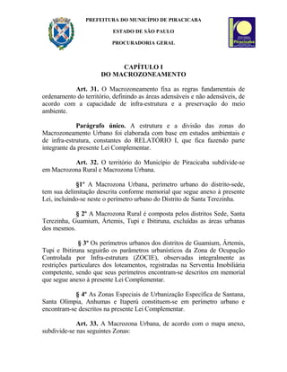 PREFEITURA DO MUNICÍPIO DE PIRACICABA
ESTADO DE SÃO PAULO
PROCURADORIA GERAL
CAPÍTULO I
DO MACROZONEAMENTO
Art. 31. O Macrozoneamento fixa as regras fundamentais de
ordenamento do território, definindo as áreas adensáveis e não adensáveis, de
acordo com a capacidade de infra-estrutura e a preservação do meio
ambiente.
Parágrafo único. A estrutura e a divisão das zonas do
Macrozoneamento Urbano foi elaborada com base em estudos ambientais e
de infra-estrutura, constantes do RELATÓRIO I, que fica fazendo parte
integrante da presente Lei Complementar.
Art. 32. O território do Município de Piracicaba subdivide-se
em Macrozona Rural e Macrozona Urbana.
§1º A Macrozona Urbana, perímetro urbano do distrito-sede,
tem sua delimitação descrita conforme memorial que segue anexo à presente
Lei, incluindo-se neste o perímetro urbano do Distrito de Santa Terezinha.
§ 2º A Macrozona Rural é composta pelos distritos Sede, Santa
Terezinha, Guamium, Ártemis, Tupi e Ibitiruna, excluídas as áreas urbanas
dos mesmos.
§ 3º Os perímetros urbanos dos distritos de Guamium, Ártemis,
Tupi e Ibitiruna seguirão os parâmetros urbanísticos da Zona de Ocupação
Controlada por Infra-estrutura (ZOCIE), observadas integralmente as
restrições particulares dos loteamentos, registradas na Serventia Imobiliária
competente, sendo que seus perímetros encontram-se descritos em memorial
que segue anexo à presente Lei Complementar.
§ 4º As Zonas Especiais de Urbanização Específica de Santana,
Santa Olímpia, Anhumas e Itaperú constituem-se em perímetro urbano e
encontram-se descritos na presente Lei Complementar.
Art. 33. A Macrozona Urbana, de acordo com o mapa anexo,
subdivide-se nas seguintes Zonas:
 
