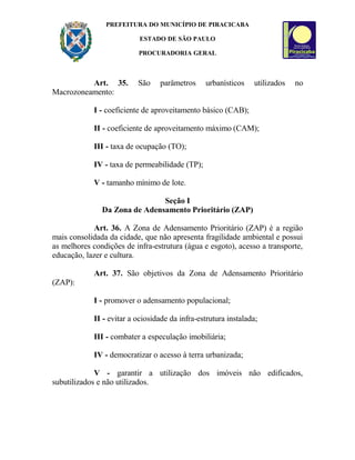 PREFEITURA DO MUNICÍPIO DE PIRACICABA
ESTADO DE SÃO PAULO
PROCURADORIA GERAL
Art. 35. São parâmetros urbanísticos utilizados no
Macrozoneamento:
I - coeficiente de aproveitamento básico (CAB);
II - coeficiente de aproveitamento máximo (CAM);
III - taxa de ocupação (TO);
IV - taxa de permeabilidade (TP);
V - tamanho mínimo de lote.
Seção I
Da Zona de Adensamento Prioritário (ZAP)
Art. 36. A Zona de Adensamento Prioritário (ZAP) é a região
mais consolidada da cidade, que não apresenta fragilidade ambiental e possui
as melhores condições de infra-estrutura (água e esgoto), acesso a transporte,
educação, lazer e cultura.
Art. 37. São objetivos da Zona de Adensamento Prioritário
(ZAP):
I - promover o adensamento populacional;
II - evitar a ociosidade da infra-estrutura instalada;
III - combater a especulação imobiliária;
IV - democratizar o acesso à terra urbanizada;
V - garantir a utilização dos imóveis não edificados,
subutilizados e não utilizados.
 