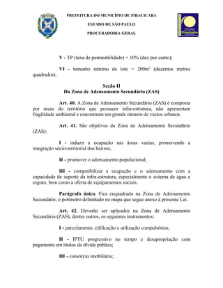 PREFEITURA DO MUNICÍPIO DE PIRACICABA
ESTADO DE SÃO PAULO
PROCURADORIA GERAL
V - TP (taxa de permeabilidade) = 10% (dez por cento);
VI - tamanho mínimo de lote = 200m2
(duzentos metros
quadrados).
Seção II
Da Zona de Adensamento Secundário (ZAS)
Art. 40. A Zona de Adensamento Secundário (ZAS) é composta
por áreas do território que possuem infra-estrutura, não apresentam
fragilidade ambiental e concentram um grande número de vazios urbanos.
Art. 41. São objetivos da Zona de Adensamento Secundário
(ZAS):
I - induzir a ocupação nas áreas vazias, promovendo a
integração sócio-territorial dos bairros;
II - promover o adensamento populacional;
III - compatibilizar a ocupação e o adensamento com a
capacidade de suporte da infra-estrutura, especialmente o sistema de água e
esgoto, bem como a oferta de equipamentos sociais.
Parágrafo único. Fica enquadrado na Zona de Adensamento
Secundário, o perímetro delimitado no mapa que segue anexo à presente Lei.
Art. 42. Deverão ser aplicados na Zona de Adensamento
Secundário (ZAS), dentre outros, os seguintes instrumentos:
I - parcelamento, edificação e utilização compulsórios;
II - IPTU progressivo no tempo e desapropriação com
pagamento em títulos da dívida pública;
III - consórcio imobiliário;
 