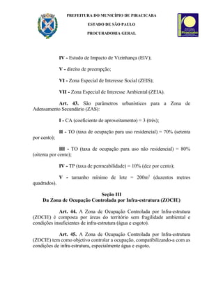 PREFEITURA DO MUNICÍPIO DE PIRACICABA
ESTADO DE SÃO PAULO
PROCURADORIA GERAL
IV - Estudo de Impacto de Vizinhança (EIV);
V - direito de preempção;
VI - Zona Especial de Interesse Social (ZEIS);
VII - Zona Especial de Interesse Ambiental (ZEIA).
Art. 43. São parâmetros urbanísticos para a Zona de
Adensamento Secundário (ZAS):
I - CA (coeficiente de aproveitamento) = 3 (três);
II - TO (taxa de ocupação para uso residencial) = 70% (setenta
por cento);
III - TO (taxa de ocupação para uso não residencial) = 80%
(oitenta por cento);
IV - TP (taxa de permeabilidade) = 10% (dez por cento);
V - tamanho mínimo de lote = 200m2
(duzentos metros
quadrados).
Seção III
Da Zona de Ocupação Controlada por Infra-estrutura (ZOCIE)
Art. 44. A Zona de Ocupação Controlada por Infra-estrutura
(ZOCIE) é composta por áreas do território sem fragilidade ambiental e
condições insuficientes de infra-estrutura (água e esgoto).
Art. 45. A Zona de Ocupação Controlada por Infra-estrutura
(ZOCIE) tem como objetivo controlar a ocupação, compatibilizando-a com as
condições de infra-estrutura, especialmente água e esgoto.
 