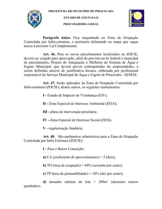 PREFEITURA DO MUNICÍPIO DE PIRACICABA
ESTADO DE SÃO PAULO
PROCURADORIA GERAL
Parágrafo único. Fica enquadrado na Zona de Ocupação
Controlada por Infra-estrutura, o perímetro delimitado no mapa que segue
anexo à presente Lei Complementar.
Art. 46. Para os novos parcelamentos localizados na ZOCIE,
deverá ser exigido para aprovação, além do previsto na lei federal e municipal
de parcelamento, Projeto de Adequação e Melhoria do Sistema de Água e
Esgoto Municipal, que deverá prever contrapartidas do empreendedor, a
serem definidas através de justificativa técnica, elaborada por profissional
responsável do Serviço Municipal de Água e Esgoto de Piracicaba - SEMAE.
Art. 47. Serão aplicados na Zona de Ocupação Controlada por
Infra-estrutura (ZOCIE), dentre outros, os seguintes instrumentos:
I - Estudo de Impacto de Vizinhança (EIV);
II - Zona Especial de Interesse Ambiental (ZEIA);
III - plano de intervenção prioritária;
IV - Zona Especial de Interesse Social (ZEIS);
V - regularização fundiária.
Art. 48. São parâmetros urbanísticos para a Zona de Ocupação
Controlada por Infra Estrutura (ZOCIE):
I - Para o Bairro Conceição:
a) CA (coeficiente de aproveitamento) = 2 (dois);
b) TO (taxa de ocupação) = 60% (sessenta por cento);
c) TP (taxa de permeabilidade) = 10% (dez por cento);
d) tamanho mínimo de lote = 200m2
(duzentos metros
quadrados).
 