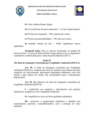 PREFEITURA DO MUNICÍPIO DE PIRACICABA
ESTADO DE SÃO PAULO
PROCURADORIA GERAL
II - Para o Bairro Monte Alegre:
a) CA (coeficiente de aproveitamento) = 1,4 (um virgula quatro);
b) TO (taxa de ocupação) = 70% (setenta por cento);
c) TP (taxa de permeabilidade) = 10% (dez por cento);
d) tamanho mínimo de lote = 500m2
(quinhentos metros
quadrados).
Parágrafo único. Para os imóveis localizados na Quadra 06
(seis) do Setor 11 (onze) do Bairro Monte Alegre aplicar-se-ão as disposições
e parâmetros estabelecidos para a Zona Especial Industrial (ZEI 1).
Seção IV
Da Zona de Ocupação Controlada por Fragilidade Ambiental (ZOCFA)
Art. 49. A Zona de Ocupação Controlada por Fragilidade
Ambiental (ZOCFA) é composta por áreas do território que embora possuam
condições de infra-estrutura, apresentam fragilidades ambientais, com solo
sujeito a altos índices de erosão, não recomendável para o adensamento
populacional.
Art. 50. São objetivos da Zona de Ocupação Controlada por
Fragilidade Ambiental (ZOCFA):
I - condicionar sua ocupação e adensamento com projetos
urbanísticos compatíveis com a fragilidade ambiental;
II - requalificar as áreas de baixa qualidade urbanística;
III - promover a regularização urbanística e fundiária dos
assentamentos precários, compatibilizando-a com a proteção do meio
ambiente.
 