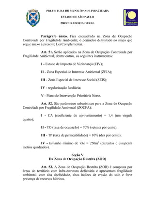 PREFEITURA DO MUNICÍPIO DE PIRACICABA
ESTADO DE SÃO PAULO
PROCURADORIA GERAL
Parágrafo único. Fica enquadrado na Zona de Ocupação
Controlada por Fragilidade Ambiental, o perímetro delimitado no mapa que
segue anexo à presente Lei Complementar.
Art. 51. Serão aplicados na Zona de Ocupação Controlada por
Fragilidade Ambiental, dentre outros, os seguintes instrumentos:
I - Estudo de Impacto de Vizinhança (EIV);
II - Zona Especial de Interesse Ambiental (ZEIA);
III - Zona Especial de Interesse Social (ZEIS);
IV - regularização fundiária;
V - Plano de Intervenção Prioritária Norte.
Art. 52. São parâmetros urbanísticos para a Zona de Ocupação
Controlada por Fragilidade Ambiental (ZOCFA):
I - CA (coeficiente de aproveitamento) = 1,4 (um virgula
quatro);
II - TO (taxa de ocupação) = 70% (setenta por cento);
III - TP (taxa de permeabilidade) = 10% (dez por cento);
IV - tamanho mínimo de lote = 250m2
(duzentos e cinqüenta
metros quadrados).
Seção V
Da Zona de Ocupação Restrita (ZOR)
Art. 53. A Zona de Ocupação Restrita (ZOR) é composta por
áreas do território com infra-estrutura deficitária e apresentam fragilidade
ambiental, com alta declividade, altos índices de erosão do solo e forte
presença de recursos hídricos.
 