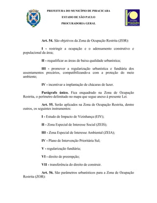 PREFEITURA DO MUNICÍPIO DE PIRACICABA
ESTADO DE SÃO PAULO
PROCURADORIA GERAL
Art. 54. São objetivos da Zona de Ocupação Restrita (ZOR):
I - restringir a ocupação e o adensamento construtivo e
populacional da área;
II - requalificar as áreas de baixa qualidade urbanística;
III - promover a regularização urbanística e fundiária dos
assentamentos precários, compatibilizando-a com a proteção do meio
ambiente;
IV - incentivar a implantação de chácaras de lazer.
Parágrafo único. Fica enquadrado na Zona de Ocupação
Restrita, o perímetro delimitado no mapa que segue anexo à presente Lei.
Art. 55. Serão aplicados na Zona de Ocupação Restrita, dentre
outros, os seguintes instrumentos:
I - Estudo de Impacto de Vizinhança (EIV);
II - Zona Especial de Interesse Social (ZEIS);
III - Zona Especial de Interesse Ambiental (ZEIA);
IV - Plano de Intervenção Prioritária Sul;
V - regularização fundiária;
VI - direito de preempção;
VII - transferência do direito de construir.
Art. 56. São parâmetros urbanísticos para a Zona de Ocupação
Restrita (ZOR):
 