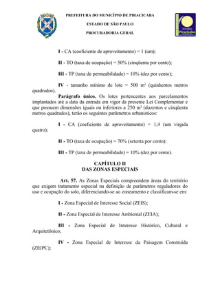 PREFEITURA DO MUNICÍPIO DE PIRACICABA
ESTADO DE SÃO PAULO
PROCURADORIA GERAL
I - CA (coeficiente de aproveitamento) = 1 (um);
II - TO (taxa de ocupação) = 50% (cinqüenta por cento);
III - TP (taxa de permeabilidade) = 10% (dez por cento);
IV - tamanho mínimo de lote = 500 m2
(quinhentos metros
quadrados).
Parágrafo único. Os lotes pertencentes aos parcelamentos
implantados até a data da entrada em vigor da presente Lei Complementar e
que possuem dimensões iguais ou inferiores a 250 m² (duzentos e cinqüenta
metros quadrados), terão os seguintes parâmetros urbanísticos:
I - CA (coeficiente de aproveitamento) = 1,4 (um virgula
quatro);
II - TO (taxa de ocupação) = 70% (setenta por cento);
III - TP (taxa de permeabilidade) = 10% (dez por cento).
CAPÍTULO II
DAS ZONAS ESPECIAIS
Art. 57. As Zonas Especiais compreendem áreas do território
que exigem tratamento especial na definição de parâmetros reguladores do
uso e ocupação do solo, diferenciando-se ao zoneamento e classificam-se em:
I - Zona Especial de Interesse Social (ZEIS);
II - Zona Especial de Interesse Ambiental (ZEIA);
III - Zona Especial de Interesse Histórico, Cultural e
Arquitetônico;
IV - Zona Especial de Interesse da Paisagem Construída
(ZEIPC);
 
