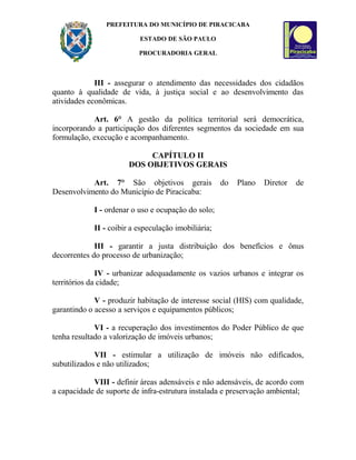 PREFEITURA DO MUNICÍPIO DE PIRACICABA
ESTADO DE SÃO PAULO
PROCURADORIA GERAL
III - assegurar o atendimento das necessidades dos cidadãos
quanto à qualidade de vida, à justiça social e ao desenvolvimento das
atividades econômicas.
Art. 6° A gestão da política territorial será democrática,
incorporando a participação dos diferentes segmentos da sociedade em sua
formulação, execução e acompanhamento.
CAPÍTULO II
DOS OBJETIVOS GERAIS
Art. 7° São objetivos gerais do Plano Diretor de
Desenvolvimento do Município de Piracicaba:
I - ordenar o uso e ocupação do solo;
II - coibir a especulação imobiliária;
III - garantir a justa distribuição dos benefícios e ônus
decorrentes do processo de urbanização;
IV - urbanizar adequadamente os vazios urbanos e integrar os
territórios da cidade;
V - produzir habitação de interesse social (HIS) com qualidade,
garantindo o acesso a serviços e equipamentos públicos;
VI - a recuperação dos investimentos do Poder Público de que
tenha resultado a valorização de imóveis urbanos;
VII - estimular a utilização de imóveis não edificados,
subutilizados e não utilizados;
VIII - definir áreas adensáveis e não adensáveis, de acordo com
a capacidade de suporte de infra-estrutura instalada e preservação ambiental;
 
