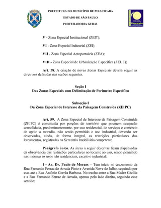 PREFEITURA DO MUNICÍPIO DE PIRACICABA
ESTADO DE SÃO PAULO
PROCURADORIA GERAL
V - Zona Especial Institucional (ZEIT);
VI - Zona Especial Industrial (ZEI);
VII - Zona Especial Aeroportuária (ZEA);
VIII - Zona Especial de Urbanização Específica (ZEUE);
Art. 58. A criação de novas Zonas Especiais deverá seguir as
diretrizes definidas nas seções seguintes.
Seção I
Das Zonas Especiais com Delimitação de Perímetro Específico
Subseção I
Da Zona Especial de Interesse da Paisagem Construída (ZEIPC)
Art. 59. A Zona Especial de Interesse da Paisagem Construída
(ZEIPC) é constituída por porções do território que possuem ocupação
consolidada, predominantemente, por uso residencial, de serviços e comércio
de apoio à moradia, não sendo permitido o uso industrial, devendo ser
observadas, ainda, de forma integral, as restrições particulares dos
loteamentos, registradas na Serventia Imobiliária competente.
Parágrafo único. As áreas a seguir descritas ficam dispensadas
da observância das restrições particulares no tocante ao uso, sendo permitido
nas mesmas os usos não residenciais, exceto o industrial:
I - Av. Dr. Paulo de Moraes – Tem início no cruzamento da
Rua Fernando Ferraz de Arruda Pinto e Avenida Nove de Julho, seguindo por
esta até a Rua Antônio Corrêa Barbosa. No trecho entre a Rua Madre Cecília
e a Rua Fernando Ferraz de Arruda, apenas pelo lado direito, seguindo esse
sentido;
 