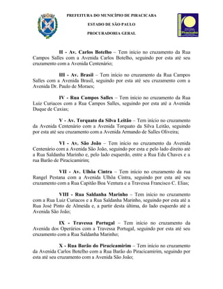 PREFEITURA DO MUNICÍPIO DE PIRACICABA
ESTADO DE SÃO PAULO
PROCURADORIA GERAL
II - Av. Carlos Botelho – Tem início no cruzamento da Rua
Campos Salles com a Avenida Carlos Botelho, seguindo por esta até seu
cruzamento com a Avenida Centenário;
III - Av. Brasil – Tem início no cruzamento da Rua Campos
Salles com a Avenida Brasil, seguindo por esta até seu cruzamento com a
Avenida Dr. Paulo de Moraes;
IV - Rua Campos Salles – Tem início no cruzamento da Rua
Luiz Curiacos com a Rua Campos Salles, seguindo por esta até a Avenida
Duque de Caxias;
V - Av. Torquato da Silva Leitão – Tem início no cruzamento
da Avenida Centenário com a Avenida Torquato da Silva Leitão, seguindo
por esta até seu cruzamento com a Avenida Armando de Salles Oliveira;
VI - Av. São João – Tem início no cruzamento da Avenida
Centenário com a Avenida São João, seguindo por esta e pelo lado direito até
a Rua Saldanha Marinho e, pelo lado esquerdo, entre a Rua Edu Chaves e a
rua Barão de Piracicamirim;
VII - Av. Ulhôa Cintra – Tem início no cruzamento da rua
Rangel Pestana com a Avenida Ulhôa Cintra, seguindo por esta até seu
cruzamento com a Rua Capitão Boa Ventura e a Travessa Francisco C. Elias;
VIII - Rua Saldanha Marinho – Tem início no cruzamento
com a Rua Luiz Curiacos e a Rua Saldanha Marinho, seguindo por esta até a
Rua José Pinto de Almeida e, a partir desta última, do lado esquerdo até a
Avenida São João;
IX - Travessa Portugal – Tem início no cruzamento da
Avenida dos Operários com a Travessa Portugal, seguindo por esta até seu
cruzamento com a Rua Saldanha Marinho;
X - Rua Barão do Piracicamirim – Tem início no cruzamento
da Avenida Carlos Botelho com a Rua Barão do Piracicamirim, seguindo por
esta até seu cruzamento com a Avenida São João;
 