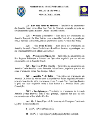 PREFEITURA DO MUNICÍPIO DE PIRACICABA
ESTADO DE SÃO PAULO
PROCURADORIA GERAL
XI - Rua José Pinto de Almeida – Tem início no cruzamento
da Avenida Brasil com a Rua José Pinto de Almeida, seguindo por esta até
seu cruzamento com a Rua Dr. Otávio Teixeira Mendes;
XII - Avenida Centenário – Tem início no cruzamento da
Avenida Torquato da Silva Leitão com a Avenida Centenário, seguindo por
esta, e pelo seu lado direito, até seu cruzamento com a Avenida São João;
XIII - Rua Dona Santina – Tem início no cruzamento da
Avenida Armando Césare Dedini com a Rua Dona Santina, seguindo por esta
até seu cruzamento com a Rua Luiz Abraão;
XIV - Avenida dos Operários – Tem início no cruzamento da
Rua Regente Feijó com a Avenida dos Operários, seguindo por esta até seu
cruzamento com a Avenida Brasil;
XV - Travessa Pedro Ometto – Tem início no cruzamento da
Avenida Carlos Botelho com a Travessa Pedro Ometto, seguindo por esta até
o seu cruzamento com a Rua Campos Salles;
XVI - Avenida 9 de Julho – Tem início no cruzamento da
Avenida Dr. Paulo de Moraes com a Avenida 9 de Julho, seguindo por esta e
pelo seu lado direito até o cruzamento com a Avenida Abel Francisco Pereira
e, pelo seu lado esquerdo, entre a Rua Santos e a Avenida Dona Jane
Conceição;
XVII - Rua Ipiranga – Tem início no cruzamento da Avenida
Antonio Corrêa Barbosa com a Rua Ipiranga, seguindo por esta até seu
cruzamento com a Rua Madre Cecília.
Art. 60. A Zona Especial de Interesse da Paisagem Construída
(ZEIPC) é classificada em:
I - ZEIPC I (Nova Piracicaba);
II - ZEIPC II (São Dimas; Cidade Jardim/Jardim Europa);
 