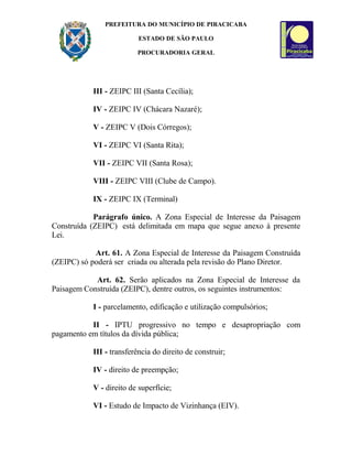 PREFEITURA DO MUNICÍPIO DE PIRACICABA
ESTADO DE SÃO PAULO
PROCURADORIA GERAL
III - ZEIPC III (Santa Cecília);
IV - ZEIPC IV (Chácara Nazaré);
V - ZEIPC V (Dois Córregos);
VI - ZEIPC VI (Santa Rita);
VII - ZEIPC VII (Santa Rosa);
VIII - ZEIPC VIII (Clube de Campo).
IX - ZEIPC IX (Terminal)
Parágrafo único. A Zona Especial de Interesse da Paisagem
Construída (ZEIPC) está delimitada em mapa que segue anexo à presente
Lei.
Art. 61. A Zona Especial de Interesse da Paisagem Construída
(ZEIPC) só poderá ser criada ou alterada pela revisão do Plano Diretor.
Art. 62. Serão aplicados na Zona Especial de Interesse da
Paisagem Construída (ZEIPC), dentre outros, os seguintes instrumentos:
I - parcelamento, edificação e utilização compulsórios;
II - IPTU progressivo no tempo e desapropriação com
pagamento em títulos da dívida pública;
III - transferência do direito de construir;
IV - direito de preempção;
V - direito de superfície;
VI - Estudo de Impacto de Vizinhança (EIV).
 
