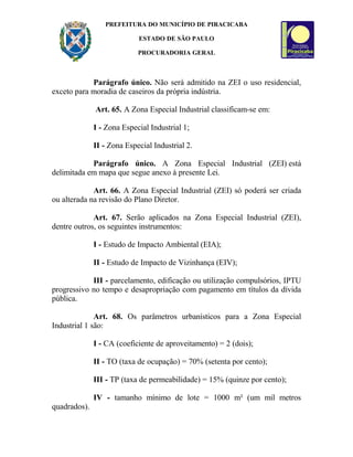 PREFEITURA DO MUNICÍPIO DE PIRACICABA
ESTADO DE SÃO PAULO
PROCURADORIA GERAL
Parágrafo único. Não será admitido na ZEI o uso residencial,
exceto para moradia de caseiros da própria indústria.
Art. 65. A Zona Especial Industrial classificam-se em:
I - Zona Especial Industrial 1;
II - Zona Especial Industrial 2.
Parágrafo único. A Zona Especial Industrial (ZEI) está
delimitada em mapa que segue anexo à presente Lei.
Art. 66. A Zona Especial Industrial (ZEI) só poderá ser criada
ou alterada na revisão do Plano Diretor.
Art. 67. Serão aplicados na Zona Especial Industrial (ZEI),
dentre outros, os seguintes instrumentos:
I - Estudo de Impacto Ambiental (EIA);
II - Estudo de Impacto de Vizinhança (EIV);
III - parcelamento, edificação ou utilização compulsórios, IPTU
progressivo no tempo e desapropriação com pagamento em títulos da dívida
pública.
Art. 68. Os parâmetros urbanísticos para a Zona Especial
Industrial 1 são:
I - CA (coeficiente de aproveitamento) = 2 (dois);
II - TO (taxa de ocupação) = 70% (setenta por cento);
III - TP (taxa de permeabilidade) = 15% (quinze por cento);
IV - tamanho mínimo de lote = 1000 m² (um mil metros
quadrados).
 