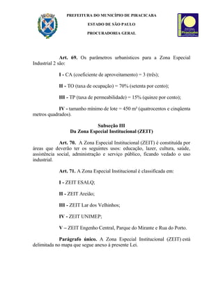 PREFEITURA DO MUNICÍPIO DE PIRACICABA
ESTADO DE SÃO PAULO
PROCURADORIA GERAL
Art. 69. Os parâmetros urbanísticos para a Zona Especial
Industrial 2 são:
I - CA (coeficiente de aproveitamento) = 3 (três);
II - TO (taxa de ocupação) = 70% (setenta por cento);
III - TP (taxa de permeabilidade) = 15% (quinze por cento);
IV - tamanho mínimo de lote = 450 m² (quatrocentos e cinqüenta
metros quadrados).
Subseção III
Da Zona Especial Institucional (ZEIT)
Art. 70. A Zona Especial Institucional (ZEIT) é constituída por
áreas que deverão ter os seguintes usos: educação, lazer, cultura, saúde,
assistência social, administração e serviço público, ficando vedado o uso
industrial.
Art. 71. A Zona Especial Institucional é classificada em:
I - ZEIT ESALQ;
II - ZEIT Areião;
III - ZEIT Lar dos Velhinhos;
IV - ZEIT UNIMEP;
V – ZEIT Engenho Central, Parque do Mirante e Rua do Porto.
Parágrafo único. A Zona Especial Institucional (ZEIT) está
delimitada no mapa que segue anexo à presente Lei.
 