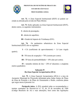 PREFEITURA DO MUNICÍPIO DE PIRACICABA
ESTADO DE SÃO PAULO
PROCURADORIA GERAL
Art. 72. A Zona Especial Institucional (ZEIT) só poderá ser
criada ou alterada pela revisão do Plano Diretor.
Art. 73. Serão aplicados na Zona Especial Institucional (ZEIT),
dentre outros, os seguintes instrumentos:
I - direito de preempção;
II - direito de superfície;
III - Estudo de Impacto de Vizinhança (EIV).
Art. 74. Os parâmetros urbanísticos da Zona Especial
Institucional (ZEIT) são os seguintes:
I - CA (coeficiente de aproveitamento) = 1,4 (um virgula
quatro);
II - TO (taxa de ocupação) = 70% (setenta por cento);
III - TP (taxa de permeabilidade) = 10% (dez por cento);
IV - tamanho mínimo de lote = 250 m² (duzentos e cinqüenta
metros quadrados).
Subseção IV
Da Zona Especial Aeroportuária (ZEA)
Art. 75. A Zona Especial Aeroportuária (ZEA) é a área do
Aeroporto Municipal de Piracicaba delimitada pelas linhas limites do Plano
de Zona de Proteção e do Plano de Zoneamento e Ruído, conforme planta
que segue anexa à presente Lei.
Parágrafo único. A ZEA atenderá todas as recomendações e
normas constantes do Decreto-Lei nº 32, de 18 de novembro de 1966
(Código Brasileiro do Ar) e suas alterações, bem como das legislações
 