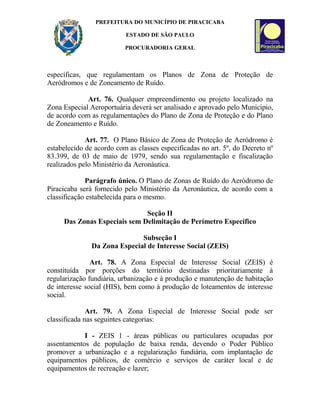 PREFEITURA DO MUNICÍPIO DE PIRACICABA
ESTADO DE SÃO PAULO
PROCURADORIA GERAL
específicas, que regulamentam os Planos de Zona de Proteção de
Aeródromos e de Zoneamento de Ruído.
Art. 76. Qualquer empreendimento ou projeto localizado na
Zona Especial Aeroportuária deverá ser analisado e aprovado pelo Município,
de acordo com as regulamentações do Plano de Zona de Proteção e do Plano
de Zoneamento e Ruído.
Art. 77. O Plano Básico de Zona de Proteção de Aeródromo é
estabelecido de acordo com as classes especificadas no art. 5º, do Decreto nº
83.399, de 03 de maio de 1979, sendo sua regulamentação e fiscalização
realizados pelo Ministério da Aeronáutica.
Parágrafo único. O Plano de Zonas de Ruído do Aeródromo de
Piracicaba será fornecido pelo Ministério da Aeronáutica, de acordo com a
classificação estabelecida para o mesmo.
Seção II
Das Zonas Especiais sem Delimitação de Perímetro Específico
Subseção I
Da Zona Especial de Interesse Social (ZEIS)
Art. 78. A Zona Especial de Interesse Social (ZEIS) é
constituída por porções do território destinadas prioritariamente à
regularização fundiária, urbanização e à produção e manutenção de habitação
de interesse social (HIS), bem como à produção de loteamentos de interesse
social.
Art. 79. A Zona Especial de Interesse Social pode ser
classificada nas seguintes categorias:
I - ZEIS 1 - áreas públicas ou particulares ocupadas por
assentamentos de população de baixa renda, devendo o Poder Público
promover a urbanização e a regularização fundiária, com implantação de
equipamentos públicos, de comércio e serviços de caráter local e de
equipamentos de recreação e lazer;
 