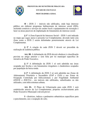 PREFEITURA DO MUNICÍPIO DE PIRACICABA
ESTADO DE SÃO PAULO
PROCURADORIA GERAL
II - ZEIS 2 – imóveis não edificados, onde haja interesse
público em elaborar programas habitacionais de interesse social (HIS),
incluindo comércio e serviços de caráter local e equipamentos de recreação e
lazer ou áreas passíveis de implantação de loteamentos de interesse social.
§ 1º A Zona Especial de Interesse Social – ZEIS 1 está indicada
no mapa que segue anexo à presente Lei Complementar, devendo tanto esta
Zona como a ZEIS 2 serem delimitadas posteriormente através de Lei
Complementar.
§ 2º A criação de cada ZEIS 2 deverá ser precedida da
realização de audiência pública.
Art. 80. A delimitação da ZEIS deverá obedecer à classificação
prevista no artigo anterior e será feita por lei municipal específica de
iniciativa do Poder Executivo.
§ 1º A delimitação da ZEIS 1 só será admitida nas áreas
ocupadas por favelas e em loteamentos irregulares e clandestinos ocupados
por população de baixa renda.
§ 2º A delimitação da ZEIS 2 só será admitida nas Zonas de
Adensamento Prioritário e Secundário (ZAP e ZAS) e nas Zonas de
Ocupação Controlada por Infra-estrutura e por Fragilidade Ambiental
(ZOCIE e ZOCFA) , em imóveis não edificados, subutilizados ou não
utilizados, com infra-estrutura urbana.
Art. 81. O Plano de Urbanização para cada ZEIS 1 será
estabelecido através de Lei Complementar, proposta exclusivamente pelo
Poder Executivo Municipal e deverá prever:
I - diretrizes, índices e parâmetros urbanísticos específicos para
o parcelamento, uso e ocupação do solo;
 