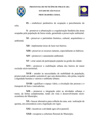 PREFEITURA DO MUNICÍPIO DE PIRACICABA
ESTADO DE SÃO PAULO
PROCURADORIA GERAL
IX - estabelecer parâmetros de ocupação e parcelamento do
solo;
X - promover a urbanização e a regularização fundiária das áreas
ocupadas pela população de baixa renda, garantindo a preservação ambiental;
XI - preservar o patrimônio histórico, cultural, arquitetônico e
ambiental;
XII - implementar áreas de lazer nos bairros;
XIII - preservar os recursos naturais, especialmente os hídricos;
XIV - promover o saneamento ambiental;
XV - criar canais de participação popular na gestão da cidade;
XVI - promover a reabilitação urbana dos bairros de maior
exclusão sócio-territorial;
XVII - atender às necessidades de mobilidade da população,
promovendo um padrão sustentável, que seja democrático, não polua, respeite
a dignidade humana e valorize o ambiente urbano;
XVIII - qualificar o espaço viário, a circulação das pessoas e o
transporte de bens e mercadorias;
XIX - promover a integração entre as atividades urbanas e
rurais, de forma complementar, tendo em vista o desenvolvimento sócio-
econômico do Município;
XX - buscar alternativa para colheita da cana, sem realização de
queima, em consonância com a legislação em vigor;
XXI - incentivar a atividade agro-silvo-pastoril;
XXII - recuperar a cobertura florestal do Município;
 