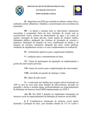 PREFEITURA DO MUNICÍPIO DE PIRACICABA
ESTADO DE SÃO PAULO
PROCURADORIA GERAL
II - diagnóstico da ZEIS que contenha no mínimo: análise físico-
ambiental, análise urbanística e fundiária e caracterização sócio-econômica da
população;
III - os planos e projetos para as intervenções urbanísticas
necessárias à recuperação física da área, incluindo, de acordo com as
características locais, sistema de abastecimento de água e de coleta de
esgotos, drenagem de águas pluviais, coleta regular de resíduos sólidos,
iluminação pública, adequação dos sistemas de circulação de veículos e
pedestres, eliminação de situações de risco, estabilização de taludes e de
margens de córregos, tratamento adequado das áreas verdes públicas,
instalação de equipamentos sociais e os usos complementares ao residencial;
IV - instrumentos aplicáveis para a regularização fundiária;
V - condições para o remembramento de lotes;
VI - forma de participação da população na implementação e
gestão das intervenções previstas;
VII - fontes de recursos para a implementação das intervenções;
VIII - atividades de geração de emprego e renda;
IX - plano de ação social;
X - a realocação das famílias que ocupam imóvel localizado em
APP ou área de risco para áreas dotadas de infra-estrutura, devendo ser
garantido o direito à moradia digna, preferencialmente em empreendimentos
de Habitação de Interesse Social (HIS) implementados nas ZEIS 2.
Art. 82. Nas ZEIS 2 poderão ser implantados loteamentos de
interesse social ou empreendimentos de habitação de interesse social (HIS).
§ 1º Consideram-se loteamento de interesse social aquele
destinado à produção de lotes, com tamanho mínimo de 175 m2
(cento e
 
