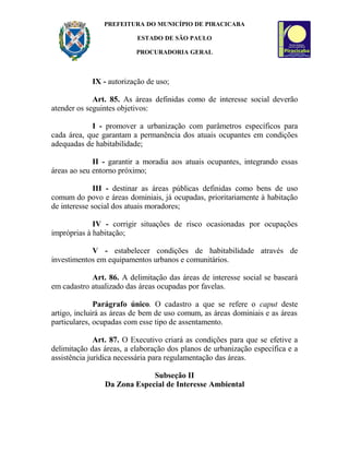 PREFEITURA DO MUNICÍPIO DE PIRACICABA
ESTADO DE SÃO PAULO
PROCURADORIA GERAL
IX - autorização de uso;
Art. 85. As áreas definidas como de interesse social deverão
atender os seguintes objetivos:
I - promover a urbanização com parâmetros específicos para
cada área, que garantam a permanência dos atuais ocupantes em condições
adequadas de habitabilidade;
II - garantir a moradia aos atuais ocupantes, integrando essas
áreas ao seu entorno próximo;
III - destinar as áreas públicas definidas como bens de uso
comum do povo e áreas dominiais, já ocupadas, prioritariamente à habitação
de interesse social dos atuais moradores;
IV - corrigir situações de risco ocasionadas por ocupações
impróprias à habitação;
V - estabelecer condições de habitabilidade através de
investimentos em equipamentos urbanos e comunitários.
Art. 86. A delimitação das áreas de interesse social se baseará
em cadastro atualizado das áreas ocupadas por favelas.
Parágrafo único. O cadastro a que se refere o caput deste
artigo, incluirá as áreas de bem de uso comum, as áreas dominiais e as áreas
particulares, ocupadas com esse tipo de assentamento.
Art. 87. O Executivo criará as condições para que se efetive a
delimitação das áreas, a elaboração dos planos de urbanização específica e a
assistência jurídica necessária para regulamentação das áreas.
Subseção II
Da Zona Especial de Interesse Ambiental
 
