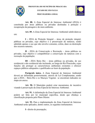 PREFEITURA DO MUNICÍPIO DE PIRACICABA
ESTADO DE SÃO PAULO
PROCURADORIA GERAL
Art. 88. A Zona Especial de Interesse Ambiental (ZEIA) é
constituída por áreas públicas ou privadas destinadas à proteção e
recuperação da paisagem e do meio ambiente.
Art. 89. A Zona Especial de Interesse Ambiental subdividem-se
em:
I - ZEIA de Proteção Integral – áreas de proteção integral,
públicas ou privadas, cujo objetivo é a preservação da natureza, sendo
admitido apenas o uso que não envolve consumo, coleta, dano ou destruição
dos recursos naturais;
II - ZEIA de Conservação e Recreação – áreas públicas ou
privadas, cujo objetivo é compatibilizar a conservação da natureza com a
recreação da população;
III - ZEIA Beira Rio – áreas públicas ou privadas, de uso
residencial e não residencial não incômodo, ao longo do Rio Piracicaba, cujas
funções são proteger as características ambientais existentes e oferecer
espaços públicos adequados e qualificados ao lazer da população.
Parágrafo único. A Zona Especial de Interesse Ambiental
deverá ser delimitada posteriormente, através de Lei Complementar, sendo
que a ZEIA – Beira Rio e os Maciços Vegetais se encontram indicados no
mapa em anexo.
Art. 90. O Município poderá criar mecanismos de incentivo
visando à preservação da Zona Especial de Interesse Ambiental.
Art. 91. A delimitação da Zona Especial de Interesse Ambiental
poderá ser feita por lei municipal específica, desde que obedeça a
classificação proposta pelo Plano Diretor.
Art. 92. Para a implementação da Zona Especial de Interesse
Ambiental serão aplicados, dentre outros, os seguintes instrumentos:
I - direito de preempção;
 