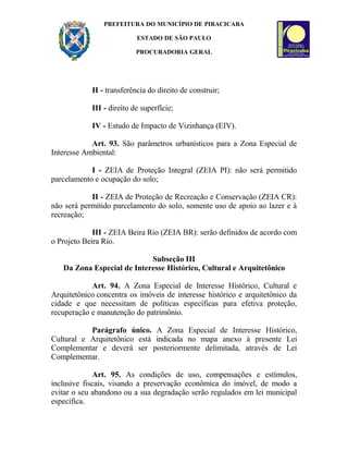 PREFEITURA DO MUNICÍPIO DE PIRACICABA
ESTADO DE SÃO PAULO
PROCURADORIA GERAL
II - transferência do direito de construir;
III - direito de superfície;
IV - Estudo de Impacto de Vizinhança (EIV).
Art. 93. São parâmetros urbanísticos para a Zona Especial de
Interesse Ambiental:
I - ZEIA de Proteção Integral (ZEIA PI): não será permitido
parcelamento e ocupação do solo;
II - ZEIA de Proteção de Recreação e Conservação (ZEIA CR):
não será permitido parcelamento do solo, somente uso de apoio ao lazer e à
recreação;
III - ZEIA Beira Rio (ZEIA BR): serão definidos de acordo com
o Projeto Beira Rio.
Subseção III
Da Zona Especial de Interesse Histórico, Cultural e Arquitetônico
Art. 94. A Zona Especial de Interesse Histórico, Cultural e
Arquitetônico concentra os imóveis de interesse histórico e arquitetônico da
cidade e que necessitam de políticas específicas para efetiva proteção,
recuperação e manutenção do patrimônio.
Parágrafo único. A Zona Especial de Interesse Histórico,
Cultural e Arquitetônico está indicada no mapa anexo à presente Lei
Complementar e deverá ser posteriormente delimitada, através de Lei
Complementar.
Art. 95. As condições de uso, compensações e estímulos,
inclusive fiscais, visando a preservação econômica do imóvel, de modo a
evitar o seu abandono ou a sua degradação serão regulados em lei municipal
específica.
 