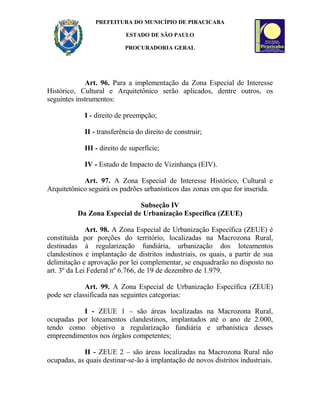 PREFEITURA DO MUNICÍPIO DE PIRACICABA
ESTADO DE SÃO PAULO
PROCURADORIA GERAL
Art. 96. Para a implementação da Zona Especial de Interesse
Histórico, Cultural e Arquitetônico serão aplicados, dentre outros, os
seguintes instrumentos:
I - direito de preempção;
II - transferência do direito de construir;
III - direito de superfície;
IV - Estudo de Impacto de Vizinhança (EIV).
Art. 97. A Zona Especial de Interesse Histórico, Cultural e
Arquitetônico seguirá os padrões urbanísticos das zonas em que for inserida.
Subseção IV
Da Zona Especial de Urbanização Específica (ZEUE)
Art. 98. A Zona Especial de Urbanização Específica (ZEUE) é
constituída por porções do território, localizadas na Macrozona Rural,
destinadas à regularização fundiária, urbanização dos loteamentos
clandestinos e implantação de distritos industriais, os quais, a partir de sua
delimitação e aprovação por lei complementar, se enquadrarão no disposto no
art. 3º da Lei Federal nº 6.766, de 19 de dezembro de 1.979.
Art. 99. A Zona Especial de Urbanização Específica (ZEUE)
pode ser classificada nas seguintes categorias:
I - ZEUE 1 – são áreas localizadas na Macrozona Rural,
ocupadas por loteamentos clandestinos, implantados até o ano de 2.000,
tendo como objetivo a regularização fundiária e urbanística desses
empreendimentos nos órgãos competentes;
II - ZEUE 2 – são áreas localizadas na Macrozona Rural não
ocupadas, as quais destinar-se-ão à implantação de novos distritos industriais.
 