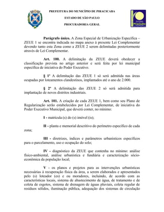 PREFEITURA DO MUNICÍPIO DE PIRACICABA
ESTADO DE SÃO PAULO
PROCURADORIA GERAL
Parágrafo único. A Zona Especial de Urbanização Específica –
ZEUE 1 se encontra indicada no mapa anexo à presente Lei Complementar
devendo tanto esta Zona como a ZEUE 2 serem delimitadas posteriormente
através de Lei Complementar.
Art. 100. A delimitação da ZEUE deverá obedecer a
classificação prevista no artigo anterior e será feita por lei municipal
específica de iniciativa do Poder Executivo.
§ 1º A delimitação das ZEUE 1 só será admitida nas áreas
ocupadas por loteamentos clandestinos, implantados até o ano de 2.000.
§ 2º A delimitação das ZEUE 2 só será admitida para
implantação de novos distritos industriais.
Art. 101. A criação de cada ZEUE 1, bem como seu Plano de
Regularização serão estabelecidos por Lei Complementar, de iniciativa do
Poder Executivo Municipal, que deverá conter, no mínimo:
I - matrícula (s) do (s) imóvel (is);
II - planta e memorial descritivo do perímetro específico de cada
zona;
III - diretrizes, índices e parâmetros urbanísticos específicos
para o parcelamento, uso e ocupação do solo;
IV - diagnóstico da ZEUE que contenha no mínimo: análise
físico-ambiental, análise urbanística e fundiária e caracterização sócio-
econômica da população local;
V - os planos e projetos para as intervenções urbanísticas
necessárias à recuperação física da área, a serem elaborados e apresentados
pelo (s) loteador (es) e ou moradores, incluindo, de acordo com as
características locais, sistema de abastecimento de água, de tratamento e de
coleta de esgotos, sistema de drenagem de águas pluviais, coleta regular de
resíduos sólidos, iluminação pública, adequação dos sistemas de circulação
 