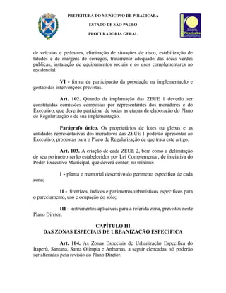 PREFEITURA DO MUNICÍPIO DE PIRACICABA
ESTADO DE SÃO PAULO
PROCURADORIA GERAL
de veículos e pedestres, eliminação de situações de risco, estabilização de
taludes e de margens de córregos, tratamento adequado das áreas verdes
públicas, instalação de equipamentos sociais e os usos complementares ao
residencial;
VI - forma de participação da população na implementação e
gestão das intervenções previstas.
Art. 102. Quando da implantação das ZEUE 1 deverão ser
constituídas comissões compostas por representantes dos moradores e do
Executivo, que deverão participar de todas as etapas de elaboração do Plano
de Regularização e de sua implementação.
Parágrafo único. Os proprietários de lotes ou glebas e as
entidades representativas dos moradores das ZEUE 1 poderão apresentar ao
Executivo, propostas para o Plano de Regularização de que trata este artigo.
Art. 103. A criação de cada ZEUE 2, bem como a delimitação
de seu perímetro serão estabelecidos por Lei Complementar, de iniciativa do
Poder Executivo Municipal, que deverá conter, no mínimo:
I - planta e memorial descritivo do perímetro específico de cada
zona;
II - diretrizes, índices e parâmetros urbanísticos específicos para
o parcelamento, uso e ocupação do solo;
III - instrumentos aplicáveis para a referida zona, previstos neste
Plano Diretor.
CAPÍTULO III
DAS ZONAS ESPECIAIS DE URBANIZAÇÃO ESPECÍFICA
Art. 104. As Zonas Especiais de Urbanização Específica do
Itaperú, Santana, Santa Olímpia e Anhumas, a seguir elencadas, só poderão
ser alteradas pela revisão do Plano Diretor.
 