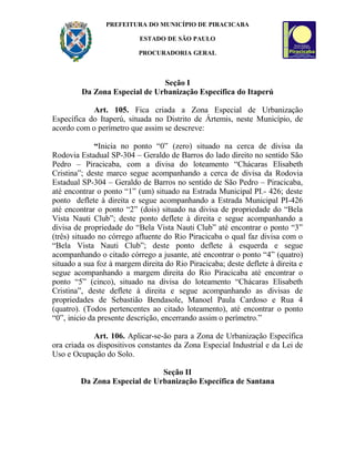 PREFEITURA DO MUNICÍPIO DE PIRACICABA
ESTADO DE SÃO PAULO
PROCURADORIA GERAL
Seção I
Da Zona Especial de Urbanização Específica do Itaperú
Art. 105. Fica criada a Zona Especial de Urbanização
Específica do Itaperú, situada no Distrito de Ártemis, neste Município, de
acordo com o perímetro que assim se descreve:
“Inicia no ponto “0” (zero) situado na cerca de divisa da
Rodovia Estadual SP-304 – Geraldo de Barros do lado direito no sentido São
Pedro – Piracicaba, com a divisa do loteamento “Chácaras Elisabeth
Cristina”; deste marco segue acompanhando a cerca de divisa da Rodovia
Estadual SP-304 – Geraldo de Barros no sentido de São Pedro – Piracicaba,
até encontrar o ponto “1” (um) situado na Estrada Municipal PI.- 426; deste
ponto deflete à direita e segue acompanhando a Estrada Municipal PI-426
até encontrar o ponto “2” (dois) situado na divisa de propriedade do “Bela
Vista Nauti Club”; deste ponto deflete à direita e segue acompanhando a
divisa de propriedade do “Bela Vista Nauti Club” até encontrar o ponto “3”
(três) situado no córrego afluente do Rio Piracicaba o qual faz divisa com o
“Bela Vista Nauti Club”; deste ponto deflete à esquerda e segue
acompanhando o citado córrego a jusante, até encontrar o ponto “4” (quatro)
situado a sua foz à margem direita do Rio Piracicaba; deste deflete à direita e
segue acompanhando a margem direita do Rio Piracicaba até encontrar o
ponto “5” (cinco), situado na divisa do loteamento “Chácaras Elisabeth
Cristina”, deste deflete à direita e segue acompanhando as divisas de
propriedades de Sebastião Bendasole, Manoel Paula Cardoso e Rua 4
(quatro). (Todos pertencentes ao citado loteamento), até encontrar o ponto
“0”, inicio da presente descrição, encerrando assim o perímetro.”
Art. 106. Aplicar-se-ão para a Zona de Urbanização Específica
ora criada os dispositivos constantes da Zona Especial Industrial e da Lei de
Uso e Ocupação do Solo.
Seção II
Da Zona Especial de Urbanização Específica de Santana
 
