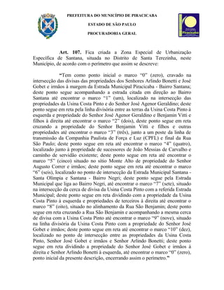 PREFEITURA DO MUNICÍPIO DE PIRACICABA
ESTADO DE SÃO PAULO
PROCURADORIA GERAL
Art. 107. Fica criada a Zona Especial de Urbanização
Específica de Santana, situada no Distrito de Santa Terezinha, neste
Município, de acordo com o perímetro que assim se descreve:
“Tem como ponto inicial o marco “0” (zero), cravado na
intersecção das divisas das propriedades dos Senhores Arlindo Bonetti e José
Gobet e irmãos à margem da Estrada Municipal Piracicaba - Bairro Santana;
deste ponto segue acompanhando a estrada citada em direção ao Bairro
Santana até encontrar o marco “1” (um), localizado na intersecção das
propriedades da Usina Costa Pinto e do Senhor José Agenor Geraldino; deste
ponto segue em reta pela linha divisória entre as terras da Usina Costa Pinto à
esquerda e propriedade do Senhor José Agenor Geraldino e Benjamin Vitti e
filhos à direita até encontrar o marco “2” (dois), deste ponto segue em reta
cruzando a propriedade do Senhor Benjamin Vitti e filhos e outras
propriedades até encontrar o marco “3” (três), junto a um poste da linha de
transmissão da Companhia Paulista de Força e Luz (CPFL) e final da Rua
São Paulo; deste ponto segue em reta até encontrar o marco “4” (quatro),
localizado junto à propriedade de sucessores de João Messias de Carvalho e
caminho de servidão existente; deste ponto segue em reta até encontrar o
marco “5” (cinco) situado no sítio Monte Alto de propriedade do Senhor
Augusto Correr e irmãos; deste ponto segue em reta até encontrar o marco
“6” (seis), localizado no ponto de intersecção da Estrada Municipal Santana -
Santa Olímpia e Santana - Bairro Negri; deste ponto segue pela Estrada
Municipal que liga ao Bairro Negri, até encontrar o marco “7” (sete), situado
na intersecção da cerca de divisa da Usina Costa Pinto com a referida Estrada
Municipal; deste ponto segue em reta dividindo com a propriedade da Usina
Costa Pinto à esquerda e propriedades de terceiros à direita até encontrar o
marco “8” (oito), situado no alinhamento da Rua São Benjamin; deste ponto
segue em reta cruzando a Rua São Benjamin e acompanhando a mesma cerca
de divisa com a Usina Costa Pinto até encontrar o marco “9” (nove), situado
na linha divisória da Usina Costa Pinto com a propriedade do Senhor José
Gobet e irmãos; deste ponto segue em reta até encontrar o marco “10” (dez),
localizado no ponto de intersecção entre as propriedades da Usina Costa
Pinto, Senhor José Gobet e irmãos e Senhor Arlindo Bonetti; deste ponto
segue em reta dividindo a propriedade do Senhor José Gobet e irmãos à
direita e Senhor Arlindo Bonetti à esquerda, até encontrar o marco “0” (zero),
ponto inicial da presente descrição, encerrando assim o perímetro.”
 