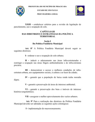 PREFEITURA DO MUNICÍPIO DE PIRACICABA
ESTADO DE SÃO PAULO
PROCURADORIA GERAL
XXIII - estabelecer critérios para a revisão da legislação de
parcelamento, uso e ocupação do solo.
CAPÍTULO III
DAS DIRETRIZES E ESTRATÉGIAS DA POLÍTICA
TERRITORIAL
Seção I
Da Política Fundiária Municipal
Art. 8° A Política Fundiária Municipal deverá seguir as
seguintes diretrizes:
I - ordenar o uso e ocupação do solo urbano;
II - induzir o adensamento nas áreas infra-estruturadas e
restringir a ocupação nas áreas frágeis ambientalmente e de infra-estrutura
precária;
III - democratizar o acesso a melhores condições de infra-
estrutura urbana, aos equipamentos sociais, à cultura e ao lazer da cidade;
IV - garantir que a população de baixa renda tenha moradia
digna;
V - garantir a preservação de áreas de interesse ambiental;
VI - garantir a preservação dos bens e imóveis de interesse
histórico-arquitetônico;
VII - assegurar o melhor aproveitamento dos vazios urbanos.
Art. 9° Para a realização das diretrizes da Política Fundiária
Municipal deverão ser adotadas as seguintes ações estratégicas:
I - implementação do macrozoneamento;
 