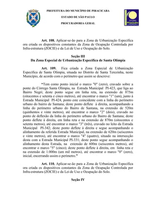 PREFEITURA DO MUNICÍPIO DE PIRACICABA
ESTADO DE SÃO PAULO
PROCURADORIA GERAL
Art. 108. Aplicar-se-ão para a Zona de Urbanização Específica
ora criada os dispositivos constantes da Zona de Ocupação Controlada por
Infra-estrutura (ZOCIE) e da Lei de Uso e Ocupação do Solo.
Seção III
Da Zona Especial de Urbanização Específica de Santa Olímpia
Art. 109. Fica criada a Zona Especial de Urbanização
Específica de Santa Olímpia, situada no Distrito de Santa Terezinha, neste
Município, de acordo com o perímetro que assim se descreve:
“Tem como ponto inicial o marco "0" (zero), cravado sobre a
ponte do Córrego Santa Olímpia, na Estrada Municipal PI-423, que liga ao
Bairro Negri; deste ponto segue em linha reta, na extensão de 875m
(oitocentos e setenta e cinco metros), até encontrar o marco "1" (um), junto à
Estrada Municipal PI-424, ponto este coincidente com a linha do perímetro
urbano do bairro de Santana; deste ponto deflete à direita, acompanhando a
linha do perímetro urbano do Bairro de Santana, na extensão de 520m
(quinhentos e vinte metros), até encontrar o marco "2" (dois), cravado no
ponto de deflexão da linha do perímetro urbano do Bairro de Santana; deste
ponto deflete à direita, em linha reta e na extensão de 870m (oitocentos e
setenta metros), até encontrar o marco "3" (três), cravado no leito da Estrada
Municipal PI-342; deste ponto deflete à direita e segue acompanhando o
alinhamento da referida Estrada Municipal, na extensão de 620m (seiscentos
e vinte metros), até encontrar o marco "4" (quatro), situado na intersecção
desta com a Estrada Municipal PI-331; deste ponto segue acompanhando o
alinhamento desta Estrada, na extensão de 600m (seiscentos metros), até
encontrar o marco "5" (cinco); deste ponto deflete à direita, em linha reta e
na extensão de 1.000m (um mil metros), até encontrar o marco "0" (zero),
inicial, encerrando assim o perímetro.”
Art. 110. Aplicar-se-ão para a Zona de Urbanização Específica
ora criada os dispositivos constantes da Zona de Ocupação Controlada por
Infra-estrutura (ZOCIE) e da Lei de Uso e Ocupação do Solo.
Seção IV
 
