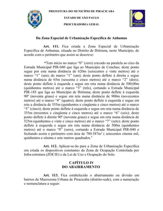 PREFEITURA DO MUNICÍPIO DE PIRACICABA
ESTADO DE SÃO PAULO
PROCURADORIA GERAL
Da Zona Especial de Urbanização Específica de Anhumas
Art. 111. Fica criada a Zona Especial de Urbanização
Específica de Anhumas, situada no Distrito de Ibitiruna, neste Município, de
acordo com o perímetro que assim se descreve:
“Tem início no marco “0” (zero) cravado na paralela ao eixo da
Estrada Municipal PIR-040 que liga ao Município de Conchas; deste ponto
segue por esta numa distância de 620m (seiscentos e vinte metros) até o
marco “1” (um); do marco “1” (um); deste ponto deflete à direita e segue
numa distância de 65m (sessenta e cinco metros) até o marco “2” (dois);
deste ponto deflete à esquerda e segue em reta numa distância de 500,00m
(quinhentos metros) até o marco “3” (três), cortando a Estrada Municipal
PIR-185 que liga ao Município de Ibitiruna; deste ponto deflete à esquerda
90º (noventa graus) e segue em reta numa distância de 900m (novecentos
metros) até o marco “4” (quatro); deste ponto deflete à esquerda e segue em
reta a distância de 555m (quinhentos e cinqüenta e cinco metros) até o marco
“5” (cinco); deste ponto deflete à esquerda e segue em reta numa distância de
355m (trezentos e cinqüenta e cinco metros) até o marco “6” (seis); deste
ponto deflete à direita 90º (noventa graus) e segue em reta numa distância de
525m (quinhentos e vinte e cinco metros) até o marco “7” (sete); deste ponto
deflete à esquerda e segue em reta numa distância de 500m (quinhentos
metros) até o marco “0” (zero), cortando a Estrada Municipal PIR-040 e
fechando assim o perímetro com área de 780.587m2
( setecentos oitenta mil,
quinhentos e oitenta e sete metros quadrados.’
Art. 112. Aplicar-se-ão para a Zona de Urbanização Específica
ora criada os dispositivos constantes da Zona de Ocupação Controlada por
Infra-estrutura (ZOCIE) e da Lei de Uso e Ocupação do Solo.
CAPÍTULO IV
DO ABAIRRAMENTO
Art. 113. Fica estabelecido o abairramento ou divisão em
bairros da Macrozona Urbana de Piracicaba (distrito-sede), com a numeração
e nomenclatura a seguir:
 